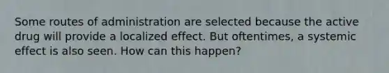 Some routes of administration are selected because the active drug will provide a localized effect. But oftentimes, a systemic effect is also seen. How can this happen?