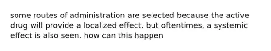 some routes of administration are selected because the active drug will provide a localized effect. but oftentimes, a systemic effect is also seen. how can this happen