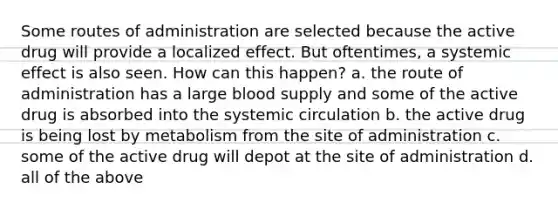 Some routes of administration are selected because the active drug will provide a localized effect. But oftentimes, a systemic effect is also seen. How can this happen? a. the route of administration has a large blood supply and some of the active drug is absorbed into the systemic circulation b. the active drug is being lost by metabolism from the site of administration c. some of the active drug will depot at the site of administration d. all of the above