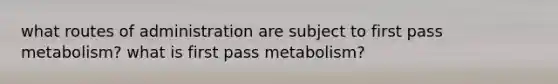 what routes of administration are subject to first pass metabolism? what is first pass metabolism?