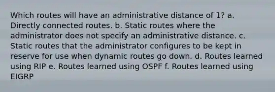 Which routes will have an administrative distance of 1? a. Directly connected routes. b. Static routes where the administrator does not specify an administrative distance. c. Static routes that the administrator configures to be kept in reserve for use when dynamic routes go down. d. Routes learned using RIP e. Routes learned using OSPF f. Routes learned using EIGRP