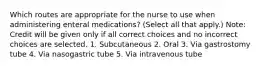 Which routes are appropriate for the nurse to use when administering enteral medications? (Select all that apply.) Note: Credit will be given only if all correct choices and no incorrect choices are selected. 1. Subcutaneous 2. Oral 3. Via gastrostomy tube 4. Via nasogastric tube 5. Via intravenous tube