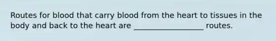 Routes for blood that carry blood from the heart to tissues in the body and back to the heart are __________________ routes.