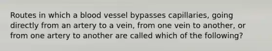 Routes in which a blood vessel bypasses capillaries, going directly from an artery to a vein, from one vein to another, or from one artery to another are called which of the following?