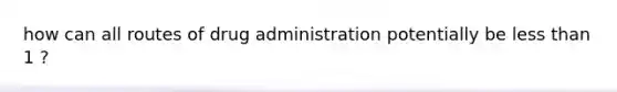 how can all routes of drug administration potentially be less than 1 ?