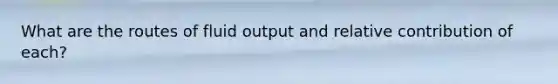 What are the routes of fluid output and relative contribution of each?