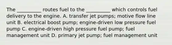 The __________ routes fuel to the __________ which controls fuel delivery to the engine. A. transfer jet pumps; motive flow line unit B. electrical boost pump; engine-driven low pressure fuel pump C. engine-driven high pressure fuel pump; fuel management unit D. primary jet pump; fuel management unit