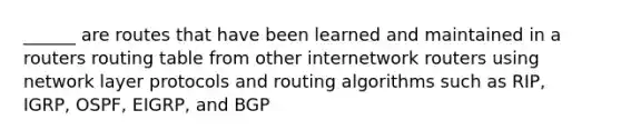 ______ are routes that have been learned and maintained in a routers routing table from other internetwork routers using network layer protocols and routing algorithms such as RIP, IGRP, OSPF, EIGRP, and BGP