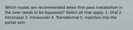 Which routes are recommended when first-pass metabolism in the liver needs to be bypassed? Select all that apply. 1. Oral 2. Intranasal 3. Intraocular 4. Transdermal 5. Injection into the portal vein