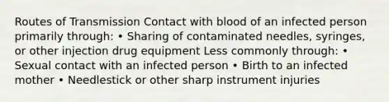 Routes of Transmission Contact with blood of an infected person primarily through: • Sharing of contaminated needles, syringes, or other injection drug equipment Less commonly through: • Sexual contact with an infected person • Birth to an infected mother • Needlestick or other sharp instrument injuries