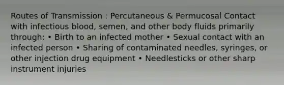 Routes of Transmission : Percutaneous & Permucosal Contact with infectious blood, semen, and other body fluids primarily through: • Birth to an infected mother • Sexual contact with an infected person • Sharing of contaminated needles, syringes, or other injection drug equipment • Needlesticks or other sharp instrument injuries