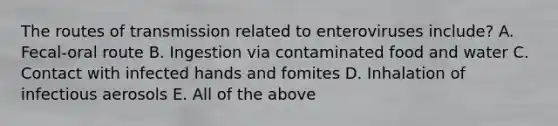 The routes of transmission related to enteroviruses include? A. Fecal-oral route B. Ingestion via contaminated food and water C. Contact with infected hands and fomites D. Inhalation of infectious aerosols E. All of the above