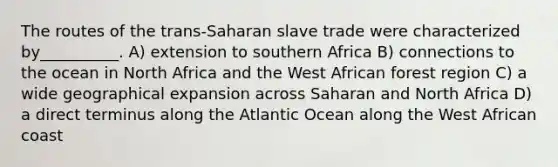 The routes of the trans-Saharan slave trade were characterized by__________. A) extension to southern Africa B) connections to the ocean in North Africa and the West African forest region C) a wide geographical expansion across Saharan and North Africa D) a direct terminus along the Atlantic Ocean along the West African coast