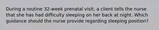 During a routine 32-week prenatal visit, a client tells the nurse that she has had difficulty sleeping on her back at night. Which guidance should the nurse provide regarding sleeping position?