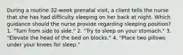 During a routine 32-week prenatal visit, a client tells the nurse that she has had difficulty sleeping on her back at night. Which guidance should the nurse provide regarding sleeping position? 1. "Turn from side to side." 2. "Try to sleep on your stomach." 3. "Elevate the head of the bed on blocks." 4. "Place two pillows under your knees for sleep."