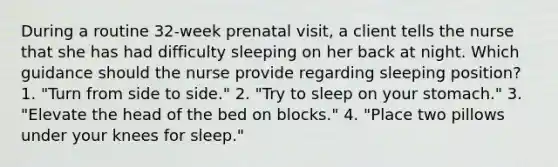 During a routine 32-week prenatal visit, a client tells the nurse that she has had difficulty sleeping on her back at night. Which guidance should the nurse provide regarding sleeping position? 1. "Turn from side to side." 2. "Try to sleep on your stomach." 3. "Elevate the head of the bed on blocks." 4. "Place two pillows under your knees for sleep."