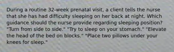 During a routine 32-week prenatal visit, a client tells the nurse that she has had difficulty sleeping on her back at night. Which guidance should the nurse provide regarding sleeping position? "Turn from side to side." "Try to sleep on your stomach." "Elevate the head of the bed on blocks." "Place two pillows under your knees for sleep."