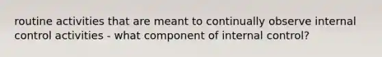 routine activities that are meant to continually observe internal control activities - what component of internal control?