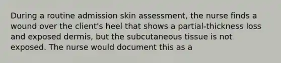 During a routine admission skin assessment, the nurse finds a wound over the client's heel that shows a partial-thickness loss and exposed dermis, but the subcutaneous tissue is not exposed. The nurse would document this as a