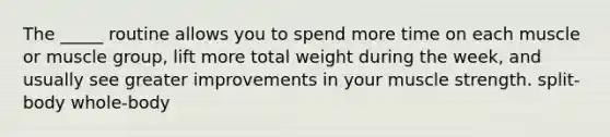 The _____ routine allows you to spend more time on each muscle or muscle group, lift more total weight during the week, and usually see greater improvements in your muscle strength. split-body whole-body