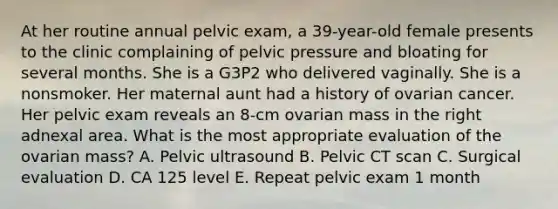 At her routine annual pelvic exam, a 39-year-old female presents to the clinic complaining of pelvic pressure and bloating for several months. She is a G3P2 who delivered vaginally. She is a nonsmoker. Her maternal aunt had a history of ovarian cancer. Her pelvic exam reveals an 8-cm ovarian mass in the right adnexal area. What is the most appropriate evaluation of the ovarian mass? A. Pelvic ultrasound B. Pelvic CT scan C. Surgical evaluation D. CA 125 level E. Repeat pelvic exam 1 month