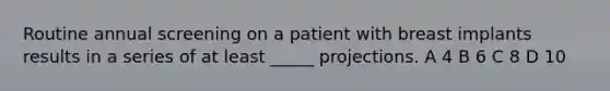 Routine annual screening on a patient with breast implants results in a series of at least _____ projections. A 4 B 6 C 8 D 10