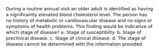 During a routine annual visit an older adult is identified as having a significantly elevated blood cholesterol level. The person has no history of metabolic or cardiovascular disease and no signs or symptoms of health problems. This finding would be indicative of which stage of disease? a. Stage of susceptibilty. b. Stage of preclinical disease. c. Stage of clinical disease. d. The stage of disease cannot be determined with the information provided.