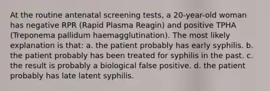 At the routine antenatal screening tests, a 20-year-old woman has negative RPR (Rapid Plasma Reagin) and positive TPHA (Treponema pallidum haemagglutination). The most likely explanation is that: a. the patient probably has early syphilis. b. the patient probably has been treated for syphilis in the past. c. the result is probably a biological false positive. d. the patient probably has late latent syphilis.