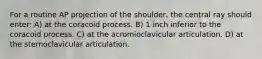 For a routine AP projection of the shoulder, the central ray should enter: A) at the coracoid process. B) 1 inch inferior to the coracoid process. C) at the acromioclavicular articulation. D) at the sternoclavicular articulation.