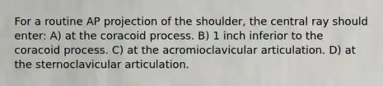 For a routine AP projection of the shoulder, the central ray should enter: A) at the coracoid process. B) 1 inch inferior to the coracoid process. C) at the acromioclavicular articulation. D) at the sternoclavicular articulation.