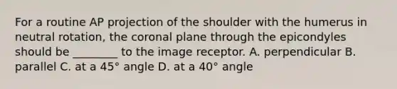 For a routine AP projection of the shoulder with the humerus in neutral rotation, the coronal plane through the epicondyles should be ________ to the image receptor. A. perpendicular B. parallel C. at a 45° angle D. at a 40° angle