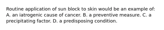 Routine application of sun block to skin would be an example of: A. an iatrogenic cause of cancer. B. a preventive measure. C. a precipitating factor. D. a predisposing condition.