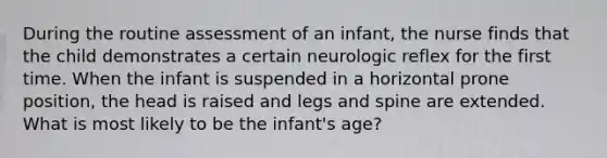 During the routine assessment of an infant, the nurse finds that the child demonstrates a certain neurologic reflex for the first time. When the infant is suspended in a horizontal prone position, the head is raised and legs and spine are extended. What is most likely to be the infant's age?