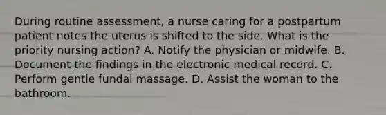 During routine assessment, a nurse caring for a postpartum patient notes the uterus is shifted to the side. What is the priority nursing action? A. Notify the physician or midwife. B. Document the findings in the electronic medical record. C. Perform gentle fundal massage. D. Assist the woman to the bathroom.