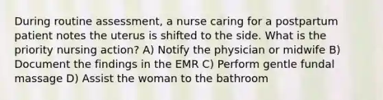 During routine assessment, a nurse caring for a postpartum patient notes the uterus is shifted to the side. What is the priority nursing action? A) Notify the physician or midwife B) Document the findings in the EMR C) Perform gentle fundal massage D) Assist the woman to the bathroom