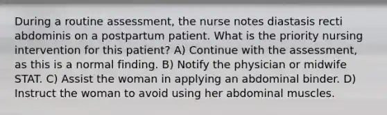 During a routine assessment, the nurse notes diastasis recti abdominis on a postpartum patient. What is the priority nursing intervention for this patient? A) Continue with the assessment, as this is a normal finding. B) Notify the physician or midwife STAT. C) Assist the woman in applying an abdominal binder. D) Instruct the woman to avoid using her abdominal muscles.