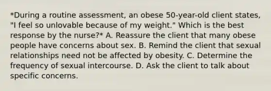 *During a routine assessment, an obese 50-year-old client states, "I feel so unlovable because of my weight." Which is the best response by the nurse?* A. Reassure the client that many obese people have concerns about sex. B. Remind the client that sexual relationships need not be affected by obesity. C. Determine the frequency of sexual intercourse. D. Ask the client to talk about specific concerns.