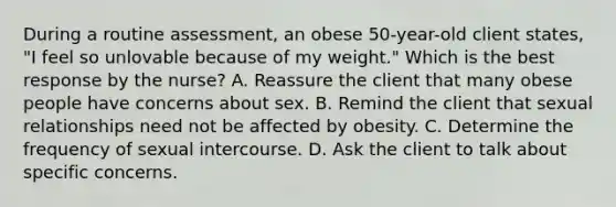 During a routine assessment, an obese 50-year-old client states, "I feel so unlovable because of my weight." Which is the best response by the nurse? A. Reassure the client that many obese people have concerns about sex. B. Remind the client that sexual relationships need not be affected by obesity. C. Determine the frequency of sexual intercourse. D. Ask the client to talk about specific concerns.