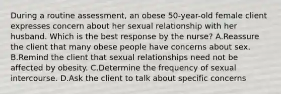 During a routine assessment, an obese 50-year-old female client expresses concern about her sexual relationship with her husband. Which is the best response by the nurse? A.Reassure the client that many obese people have concerns about sex. B.Remind the client that sexual relationships need not be affected by obesity. C.Determine the frequency of sexual intercourse. D.Ask the client to talk about specific concerns