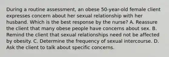 During a routine assessment, an obese 50-year-old female client expresses concern about her sexual relationship with her husband. Which is the best response by the nurse? A. Reassure the client that many obese people have concerns about sex. B. Remind the client that sexual relationships need not be affected by obesity. C. Determine the frequency of sexual intercourse. D. Ask the client to talk about specific concerns.