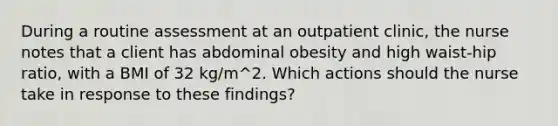 During a routine assessment at an outpatient clinic, the nurse notes that a client has abdominal obesity and high waist-hip ratio, with a BMI of 32 kg/m^2. Which actions should the nurse take in response to these findings?