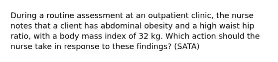 During a routine assessment at an outpatient clinic, the nurse notes that a client has abdominal obesity and a high waist hip ratio, with a body mass index of 32 kg. Which action should the nurse take in response to these findings? (SATA)