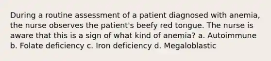 During a routine assessment of a patient diagnosed with anemia, the nurse observes the patient's beefy red tongue. The nurse is aware that this is a sign of what kind of anemia? a. Autoimmune b. Folate deficiency c. Iron deficiency d. Megaloblastic