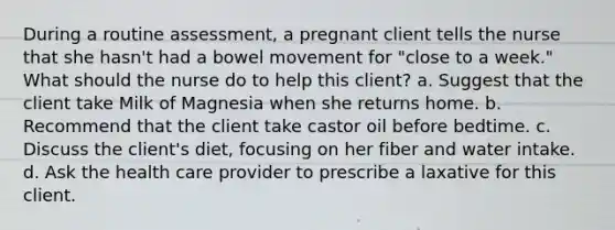 During a routine assessment, a pregnant client tells the nurse that she hasn't had a bowel movement for "close to a week." What should the nurse do to help this client? a. Suggest that the client take Milk of Magnesia when she returns home. b. Recommend that the client take castor oil before bedtime. c. Discuss the client's diet, focusing on her fiber and water intake. d. Ask the health care provider to prescribe a laxative for this client.