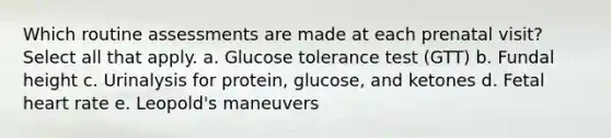 Which routine assessments are made at each prenatal visit? Select all that apply. a. Glucose tolerance test (GTT) b. Fundal height c. Urinalysis for protein, glucose, and ketones d. Fetal heart rate e. Leopold's maneuvers