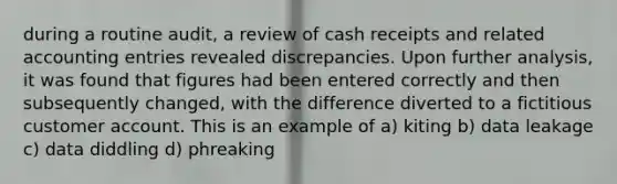 during a routine audit, a review of cash receipts and related accounting entries revealed discrepancies. Upon further analysis, it was found that figures had been entered correctly and then subsequently changed, with the difference diverted to a fictitious customer account. This is an example of a) kiting b) data leakage c) data diddling d) phreaking