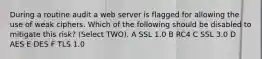 During a routine audit a web server is flagged for allowing the use of weak ciphers. Which of the following should be disabled to mitigate this risk? (Select TWO). A SSL 1.0 B RC4 C SSL 3.0 D AES E DES F TLS 1.0