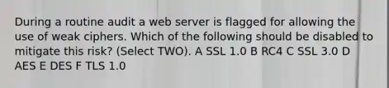 During a routine audit a <a href='https://www.questionai.com/knowledge/k61PefDpA7-web-server' class='anchor-knowledge'>web server</a> is flagged for allowing the use of weak ciphers. Which of the following should be disabled to mitigate this risk? (Select TWO). A SSL 1.0 B RC4 C SSL 3.0 D AES E DES F TLS 1.0