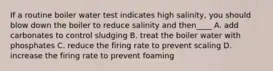 If a routine boiler water test indicates high salinity, you should blow down the boiler to reduce salinity and then____ A. add carbonates to control sludging B. treat the boiler water with phosphates C. reduce the firing rate to prevent scaling D. increase the firing rate to prevent foaming