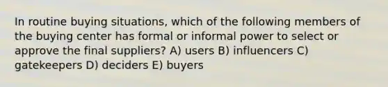 In routine buying situations, which of the following members of the buying center has formal or informal power to select or approve the final suppliers? A) users B) influencers C) gatekeepers D) deciders E) buyers